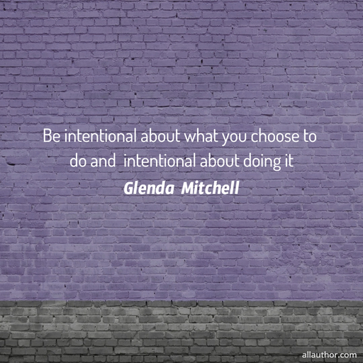 be intentional about what you choose to do and  intentional about doing it...
