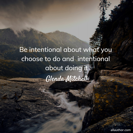 be intentional about what you choose to do and  intentional about doing it...