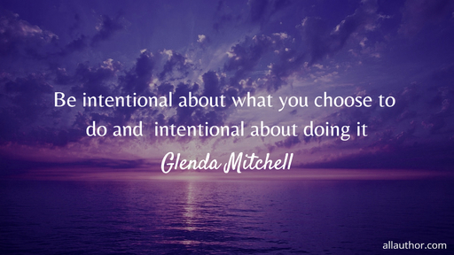 be intentional about what you choose to do and  intentional about doing it...