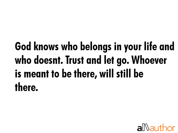 God knows who belongs in your life and who doesnt. Trust and let go. Whoever is meant to be there, will still be there. -  Quote