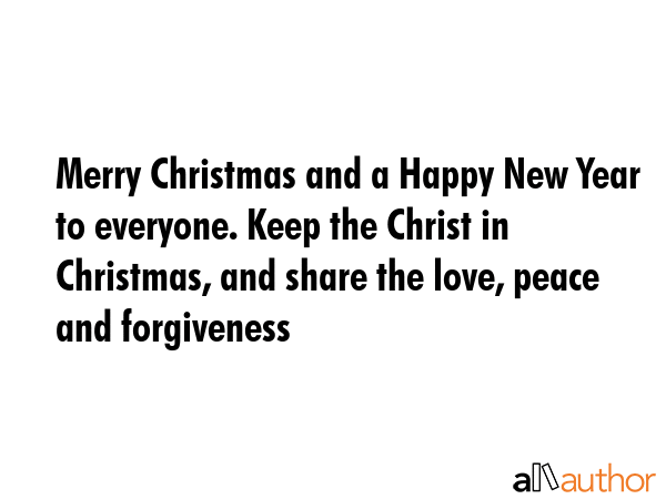 Merry Christmas and a Happy New Year to everyone. Keep the Christ in Christmas, and share the love, peace and forgiveness -  Quote