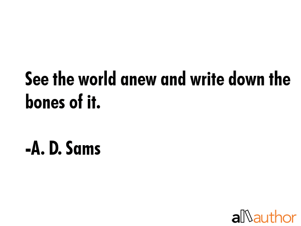 See the world anew and write down the bones of it. - A. D. Sams Quote GIF