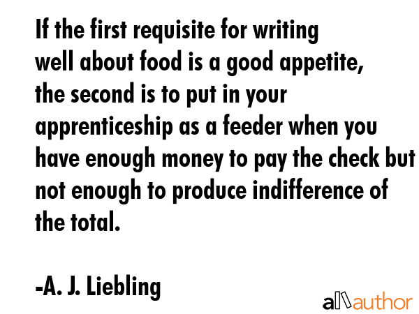 If the first requisite for writing well about food is a good appetite, the second is to put in your... - A. J. Liebling Quote GIF