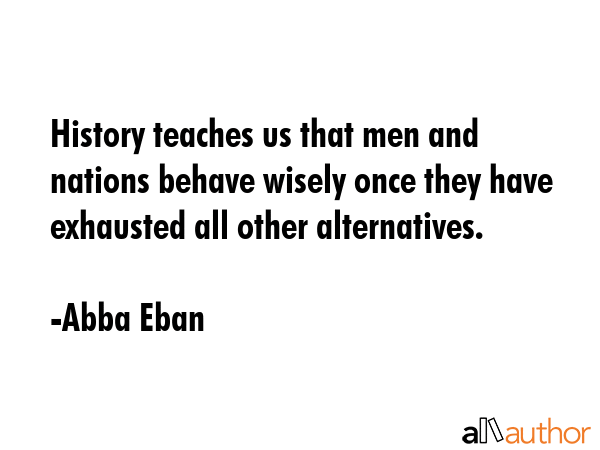 History teaches us that men and nations behave wisely once they have exhausted all other alternatives. - Abba Eban Quote