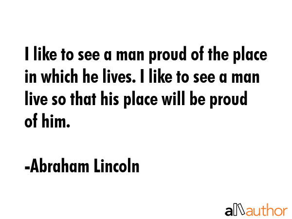 I like to see a man proud of the place in which he lives. I like to see a man live so that his place will be proud of him. - Abraham Lincoln Quote