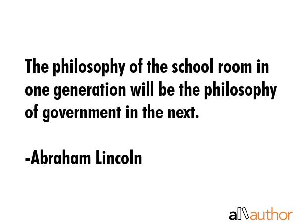 The philosophy of the school room in one generation will be the philosophy of government in the next. - Abraham Lincoln Quote