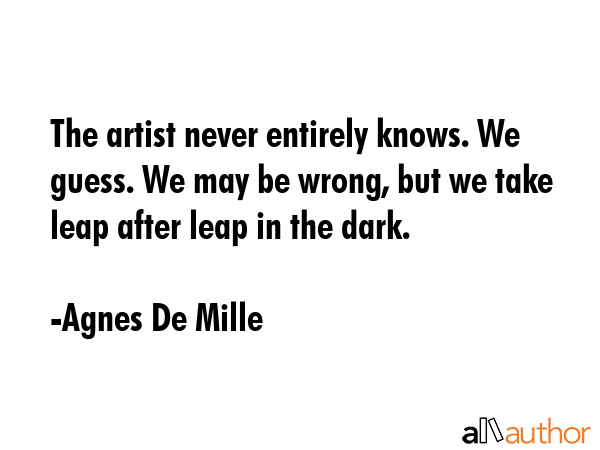 The artist never entirely knows. We guess. We may be wrong, but we take leap after leap in the dark. - Agnes De Mille Quote