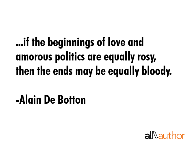 ...if the beginnings of love and amorous politics are equally rosy, then the ends may be equally bloody. - Alain De Botton Quote