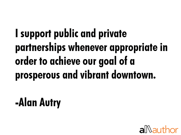 I support public and private partnerships whenever appropriate in order to achieve our goal of a prosperous and vibrant downtown. - Alan Autry Quote