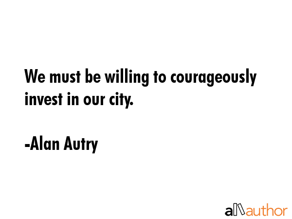 We must be willing to courageously invest in our city. - Alan Autry Quote GIF