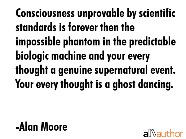 Consciousness unprovable by scientific standards is forever then the impossible phantom in the predictable biologic machine and your every thought a genuine supernatural event. Your every thought is... - Alan Moore Quote