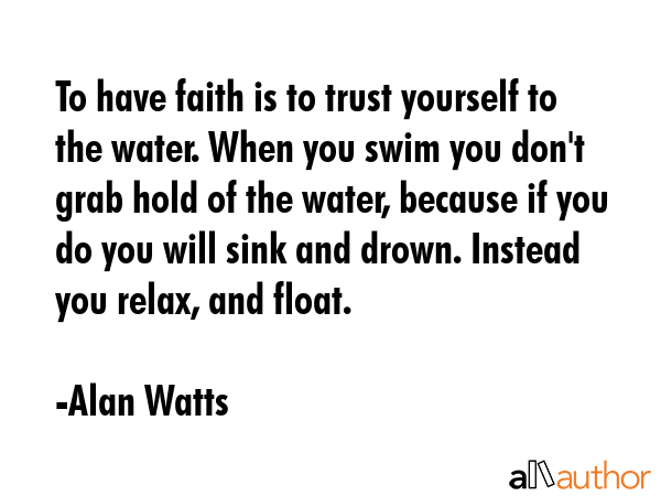 To have faith is to trust yourself to the water. When you swim you don\'t grab hold of the water, because if you do you will sink and drown. Instead you relax, and float. - Alan Watts Quote