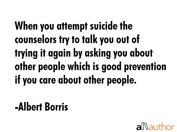 When you attempt suicide the counselors try to talk you out of trying it again by asking you about other people which is good prevention if you care about other people. - Albert Borris Quote