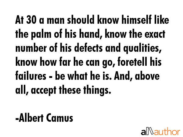 At 30 a man should know himself like the palm of his hand, know the exact number of his defects and qualities, know how far he can go, foretell his failures - be what he is. And, above all, accept... - Albert Camus Quote