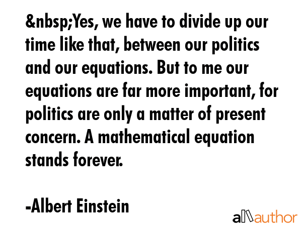 &nbsp;Yes, we have to divide up our time like that, between our politics and our equations. But to me our equations are far more important, for politics are only a matter of present concern. A... - Albert Einstein Quote
