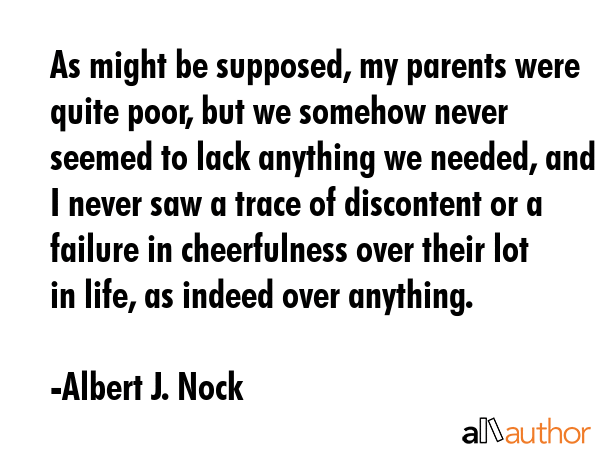 As might be supposed, my parents were quite poor, but we somehow never seemed to lack anything we needed, and I never saw a trace of discontent or a failure in cheerfulness over their lot in life, as... - Albert J. Nock Quote