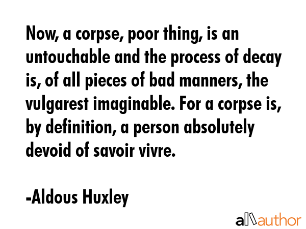 Now, a corpse, poor thing, is an untouchable and the process of decay is, of all pieces of bad manners, the vulgarest imaginable. For a corpse is, by definition, a person absolutely devoid of savoir... - Aldous Huxley Quote