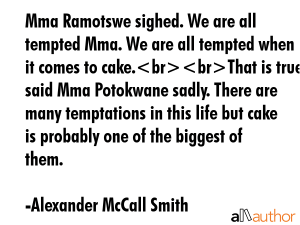 Mma Ramotswe sighed. We are all tempted Mma. We are all tempted when it comes to cake.That is true said Mma Potokwane sadly. There are many temptations in this life but cake is probably one of the... - Alexander McCall Smith Quote