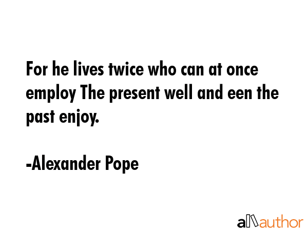 For he lives twice who can at once employ The present well and een the past enjoy. - Alexander Pope Quote