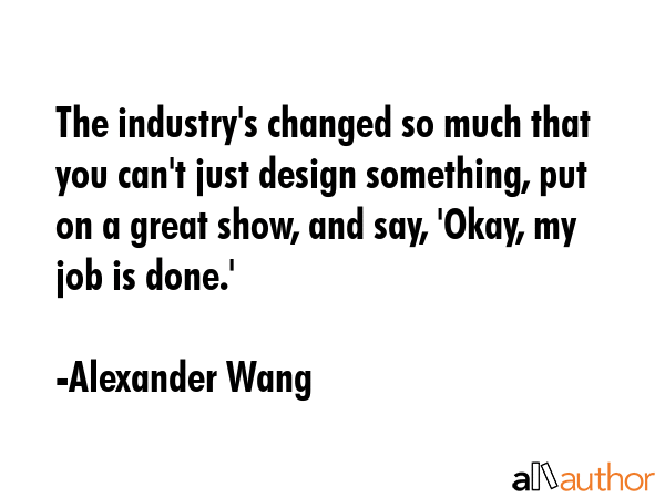 The industry\'s changed so much that you can\'t just design something, put on a great show, and say, \'Okay, my job is done.\' - Alexander Wang Quote