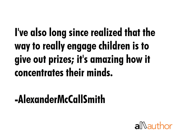 I\'ve also long since realized that the way to really engage children is to give out prizes; it\'s amazing how it concentrates their minds. - AlexanderMcCallSmith Quote