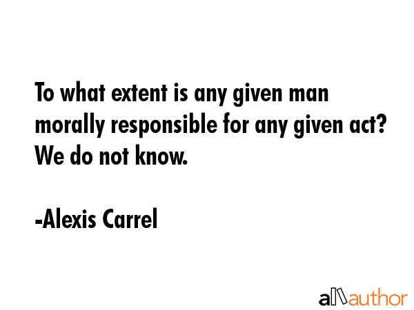 To what extent is any given man morally responsible for any given act? We do not know. - Alexis Carrel Quote GIF