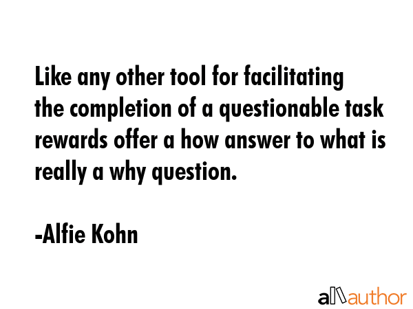 Like any other tool for facilitating the completion of a questionable task rewards offer a how answer to what is really a why question. - Alfie Kohn Quote
