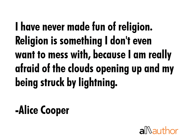 I have never made fun of religion. Religion is something I don\'t even want to mess with, because I am really afraid of the clouds opening up and my being struck by lightning. - Alice Cooper Quote
