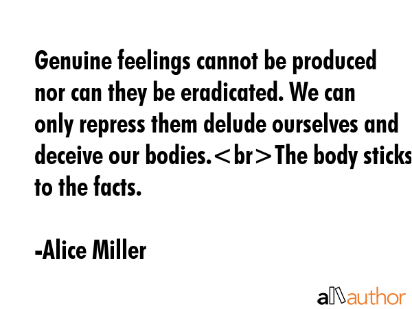 Genuine feelings cannot be produced nor can they be eradicated. We can only repress them delude ourselves and deceive our bodies.The body sticks to the facts. - Alice Miller Quote