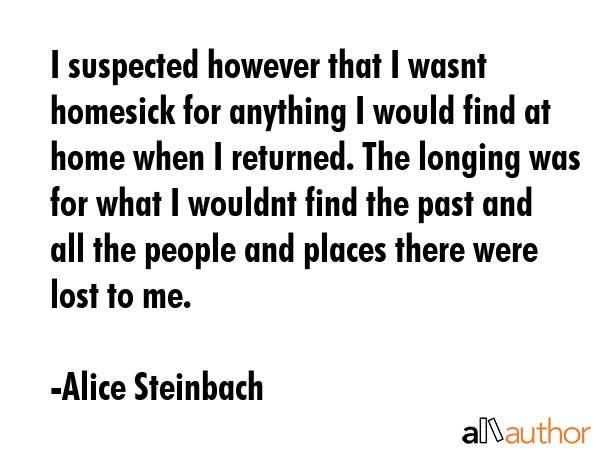 I suspected however that I wasnt homesick for anything I would find at home when I returned. The... - Alice Steinbach Quote GIF