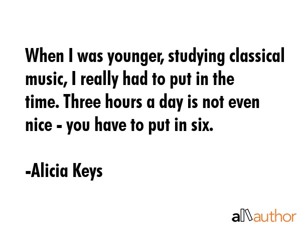When I was younger, studying classical music, I really had to put in the time. Three hours a day is not even nice - you have to put in six. - Alicia Keys Quote