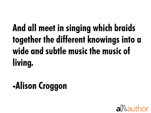 And all meet in singing which braids together the different knowings into a wide and subtle music the music of living. - Alison Croggon Quote