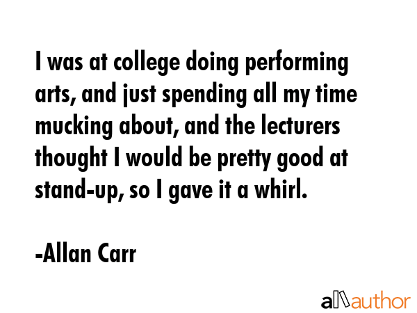 I was at college doing performing arts, and just spending all my time mucking about, and the lecturers thought I would be pretty good at stand-up, so I gave it a whirl. - Allan Carr Quote