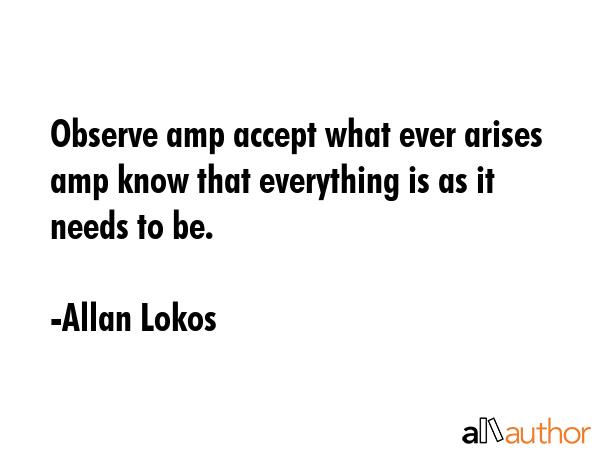 Observe amp accept what ever arises amp know that everything is as it needs to be. - Allan Lokos Quote