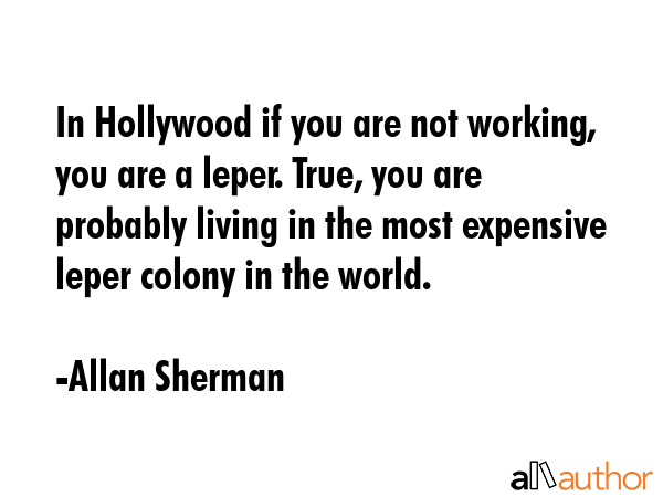 In Hollywood if you are not working, you are a leper. True, you are probably living in the most expensive leper colony in the world. - Allan Sherman Quote