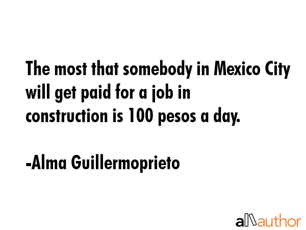 The most that somebody in Mexico City will get paid for a job in construction is 100 pesos a day. - Alma Guillermoprieto Quote GIF