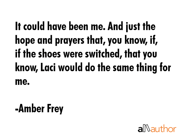 It could have been me. And just the hope and prayers that, you know, if, if the shoes were switched, that you know, Laci would do the same thing for me. - Amber Frey Quote