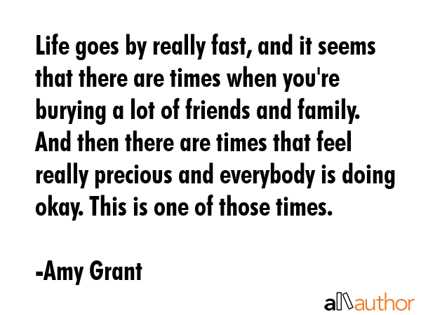 Life goes by really fast, and it seems that there are times when you\'re burying a lot of friends and family. And then there are times that feel really precious and everybody is doing okay. This is... - Amy Grant Quote