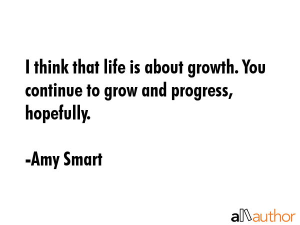 I think that life is about growth. You continue to grow and progress, hopefully. - Amy Smart Quote