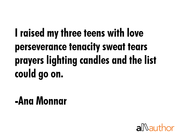 I raised my three teens with love perseverance tenacity sweat tears prayers lighting candles and the list could go on. - Ana Monnar Quote