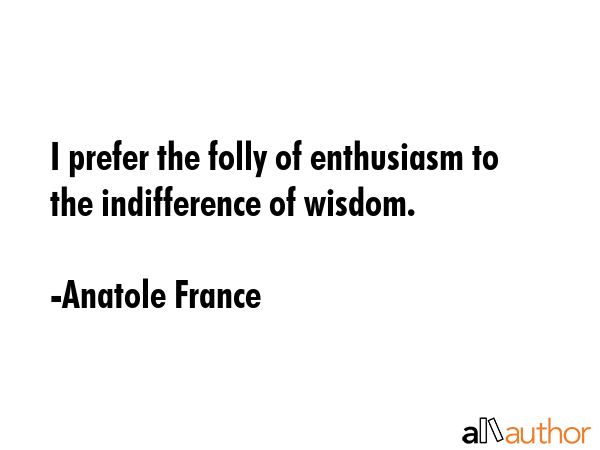 I prefer the folly of enthusiasm to the indifference of wisdom. - Anatole France Quote