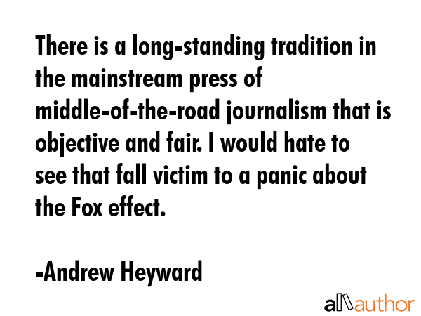 There is a long-standing tradition in the mainstream press of middle-of-the-road journalism that is objective and fair. I would hate to see that fall victim to a panic about the Fox effect. - Andrew Heyward Quote