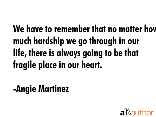 We have to remember that no matter how much hardship we go through in our life, there is always going to be that fragile place in our heart. - Angie Martinez Quote