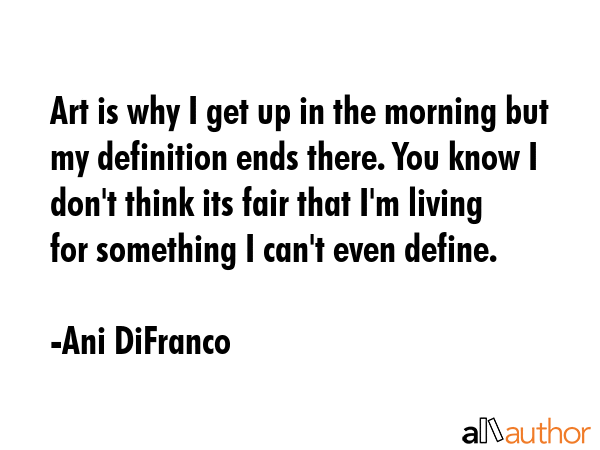 Art is why I get up in the morning but my definition ends there. You know I don\