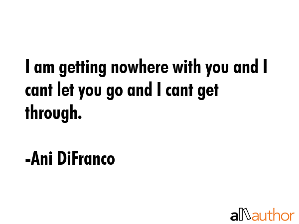 I am getting nowhere with you and I cant let you go and I cant get through. - Ani DiFranco Quote GIF