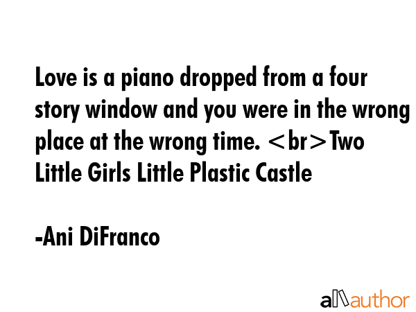 Love is a piano dropped from a four story window and you were in the wrong place at the wrong time. Two Little Girls Little Plastic Castle - Ani DiFranco Quote