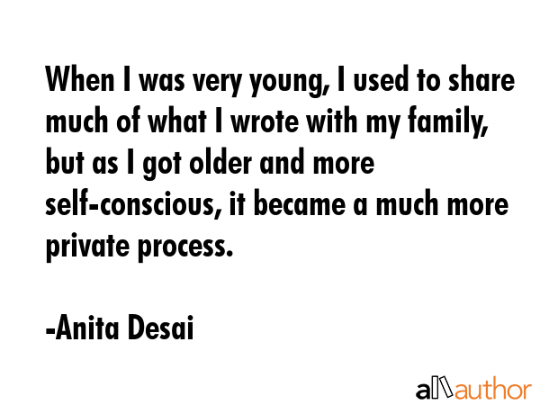 When I was very young, I used to share much of what I wrote with my family, but as I got older and more self-conscious, it became a much more private process. - Anita Desai Quote