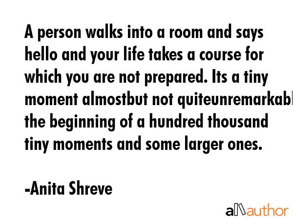 A person walks into a room and says hello and your life takes a course for which you are not prepared. Its a tiny moment almostbut not quiteunremarkable the beginning of a hundred thousand tiny... - Anita Shreve Quote