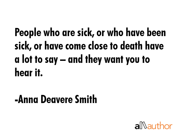 People who are sick, or who have been sick, or have come close to death have a lot to say – and they want you to hear it. - Anna Deavere Smith Quote