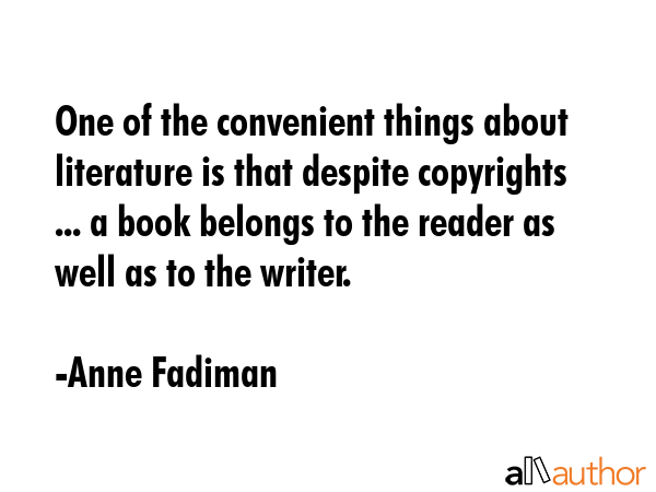 One of the convenient things about literature is that despite copyrights ... a book belongs to the reader as well as to the writer. - Anne Fadiman Quote